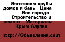  Изготовим срубы домов и бань › Цена ­ 1 000 - Все города Строительство и ремонт » Материалы   . Крым,Алупка